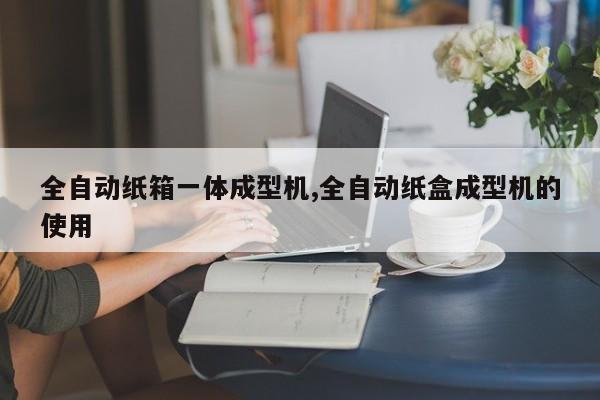 全自动纸箱一体成型机,全自动纸盒成型机的使用