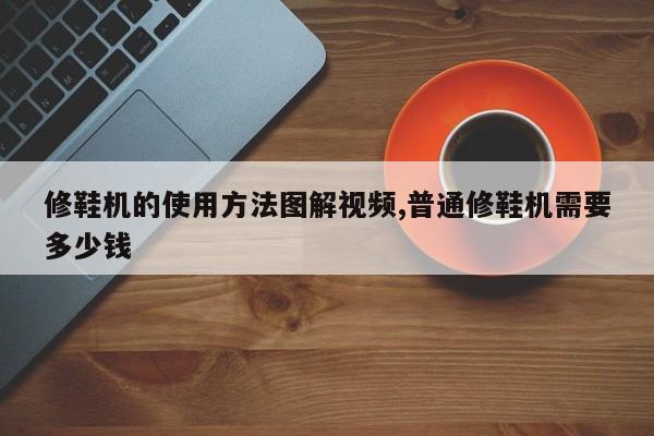 修鞋机的使用方法图解视频,普通修鞋机需要多少钱